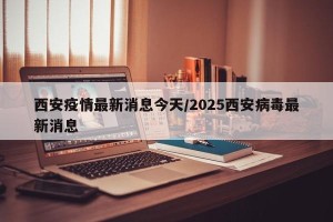 西安疫情最新消息今天/2025西安病毒最新消息