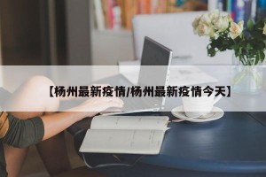 【杨州最新疫情/杨州最新疫情今天】