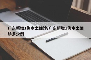 广东新增1例本土确诊/广东新增1例本土确诊多少例