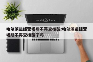 哈尔滨进经营场所不再查核酸:哈尔滨进经营场所不再查核酸了吗