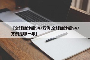 【全球确诊超547万例,全球确诊超547万例是哪一年】