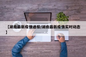 【湖南最新疫情通报/湖南最新疫情实时动态】
