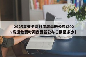 【2025高速免费时间表最新公布/2025高速免费时间表最新公布日期是多少】