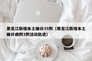 黑龙江新增本土确诊35例（黑龙江新增本土确诊病例3例活动轨迹）