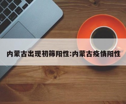 内蒙古出现初筛阳性:内蒙古疫情阳性