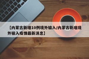 【内蒙古新增10例境外输入/内蒙古新增境外输入疫情最新消息】