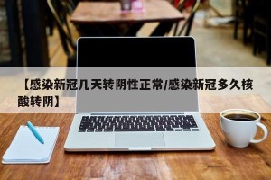 【感染新冠几天转阴性正常/感染新冠多久核酸转阴】