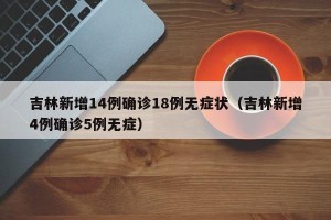 吉林新增14例确诊18例无症状（吉林新增4例确诊5例无症）