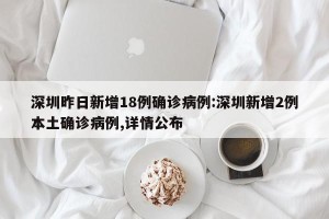 深圳昨日新增18例确诊病例:深圳新增2例本土确诊病例,详情公布