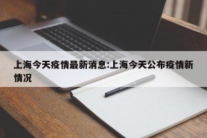 上海今天疫情最新消息:上海今天公布疫情新情况