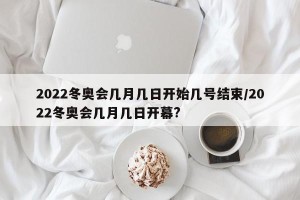 2022冬奥会几月几日开始几号结束/2022冬奥会几月几日开幕?