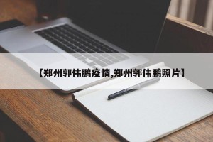 【郑州郭伟鹏疫情,郑州郭伟鹏照片】