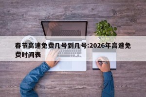春节高速免费几号到几号:2026年高速免费时间表