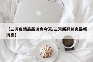 【三河疫情最新消息今天/三河新冠肺炎最新消息】