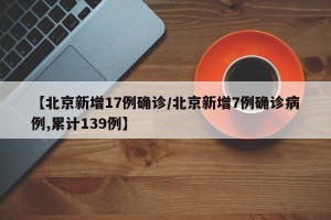 【北京新增17例确诊/北京新增7例确诊病例,累计139例】
