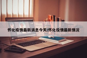 怀化疫情最新消息今天/怀化役情最新情况