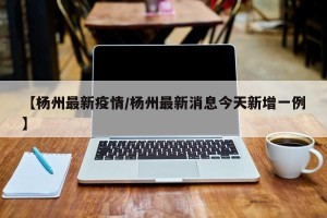 【杨州最新疫情/杨州最新消息今天新增一例】