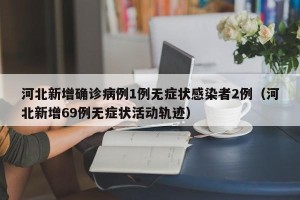 河北新增确诊病例1例无症状感染者2例（河北新增69例无症状活动轨迹）