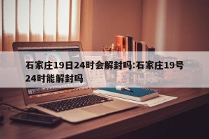 石家庄19日24时会解封吗:石家庄19号24时能解封吗