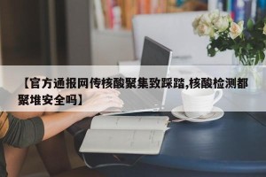 【官方通报网传核酸聚集致踩踏,核酸检测都聚堆安全吗】