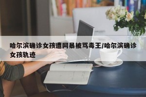 哈尔滨确诊女孩遭网暴被骂毒王/哈尔滨确诊女孩轨迹