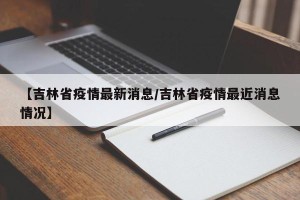 【吉林省疫情最新消息/吉林省疫情最近消息情况】