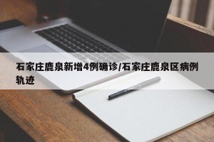 石家庄鹿泉新增4例确诊/石家庄鹿泉区病例轨迹