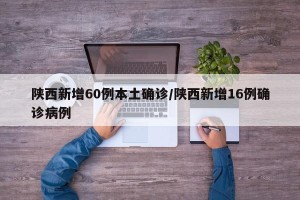 陕西新增60例本土确诊/陕西新增16例确诊病例