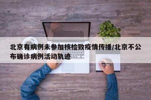 北京有病例未参加核检致疫情传播/北京不公布确诊病例活动轨迹