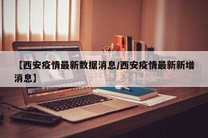 【西安疫情最新数据消息/西安疫情最新新增消息】