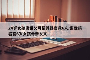 24岁女孩离世父母捐其器官救6人/离世捐器官6岁女孩母亲发文