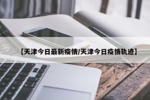 【天津今日最新疫情/天津今日疫情轨迹】