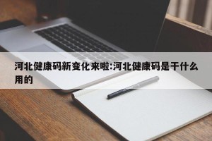 河北健康码新变化来啦:河北健康码是干什么用的