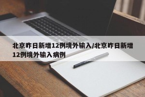 北京昨日新增12例境外输入/北京昨日新增12例境外输入病例