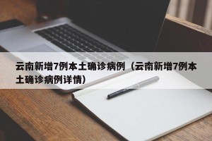 云南新增7例本土确诊病例（云南新增7例本土确诊病例详情）