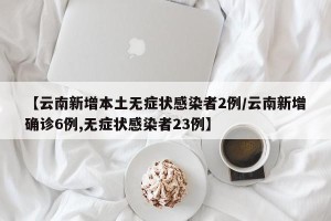 【云南新增本土无症状感染者2例/云南新增确诊6例,无症状感染者23例】