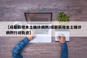 【成都新增本土确诊病例/成都新增本土确诊病例行动轨迹】