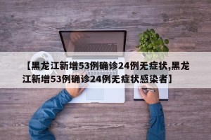 【黑龙江新增53例确诊24例无症状,黑龙江新增53例确诊24例无症状感染者】