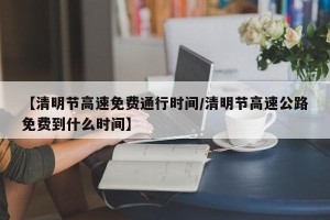【清明节高速免费通行时间/清明节高速公路免费到什么时间】