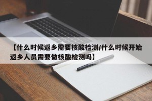 【什么时候返乡需要核酸检测/什么时候开始返乡人员需要做核酸检测吗】