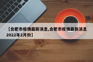 【合肥市疫情最新消息,合肥市疫情最新消息2022年2月份】