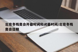 北京冬残奥会开幕时间和闭幕时间/北京冬残奥会日期