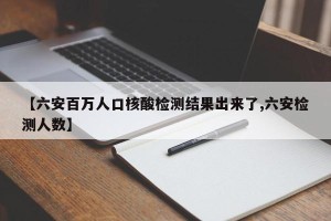 【六安百万人口核酸检测结果出来了,六安检测人数】