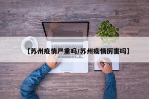 【苏州疫情严重吗/苏州疫情厉害吗】