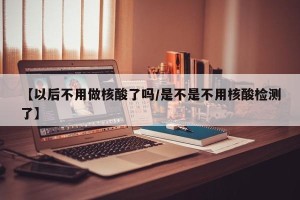 【以后不用做核酸了吗/是不是不用核酸检测了】