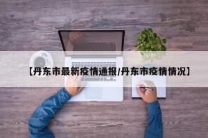 【丹东市最新疫情通报/丹东市疫情情况】