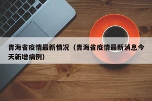 青海省疫情最新情况（青海省疫情最新消息今天新增病例）