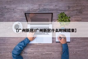 【广州新冠/广州新冠什么时候结束】