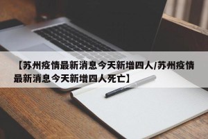 【苏州疫情最新消息今天新增四人/苏州疫情最新消息今天新增四人死亡】