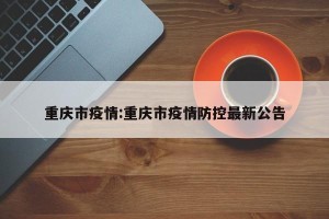 重庆市疫情:重庆市疫情防控最新公告